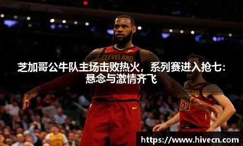 芝加哥公牛队主场击败热火，系列赛进入抢七：悬念与激情齐飞