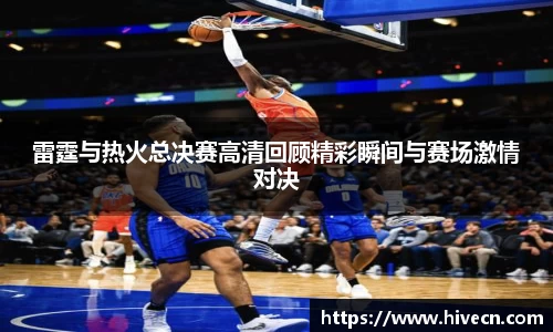 雷霆与热火总决赛高清回顾精彩瞬间与赛场激情对决